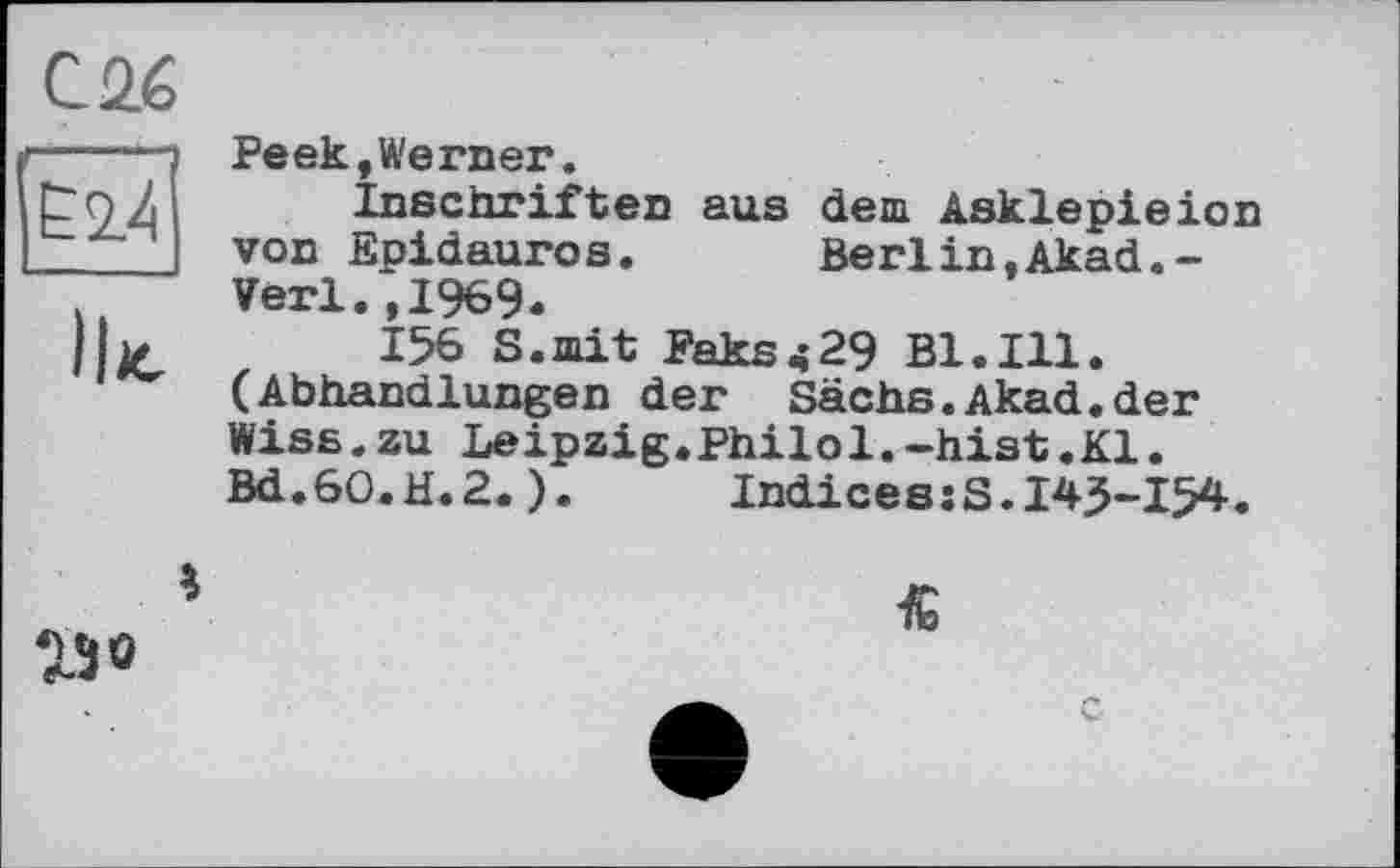 ﻿С 26 —...
Ё2.4
Ik
Реек,Werner.
Inschriften aus dem Asklepieion von Epidauros. Berlin.Akad.-Verl.,1969.
156 S.mit Faks<29 Bl.Ill. (Abhandlungen der Sachs.Akad.der Wiss.zu Leipzig.Philol.-hist.Kl. Bd.60.H.2.). IndicesjS.143-154.

230
16